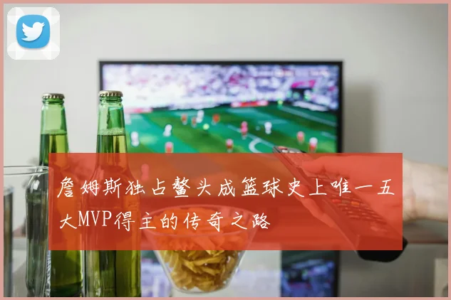 詹姆斯独占鳌头成篮球史上唯一五大MVP得主的传奇之路