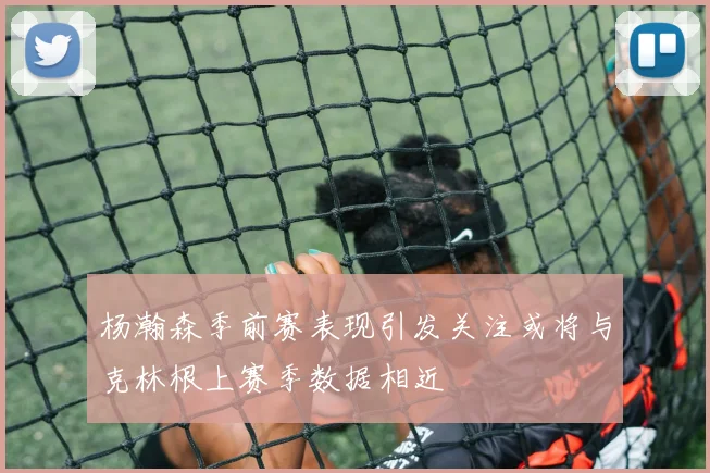 杨瀚森季前赛表现引发关注或将与克林根上赛季数据相近