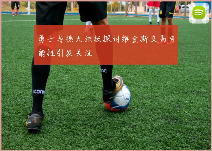 勇士与热火积极探讨维金斯交易可能性引发关注