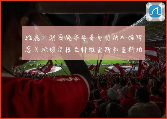 雄鹿计划围绕字母哥与特纳补强阵容目标锁定格兰特维金斯和基斯珀特