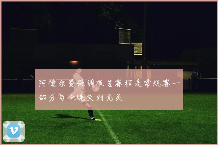 阿德尔曼强调艰苦赛程是常规赛一部分与今晚失利无关
