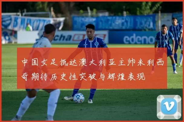 中国女足抵达澳大利亚主帅米利西奇期待历史性突破与辉煌表现