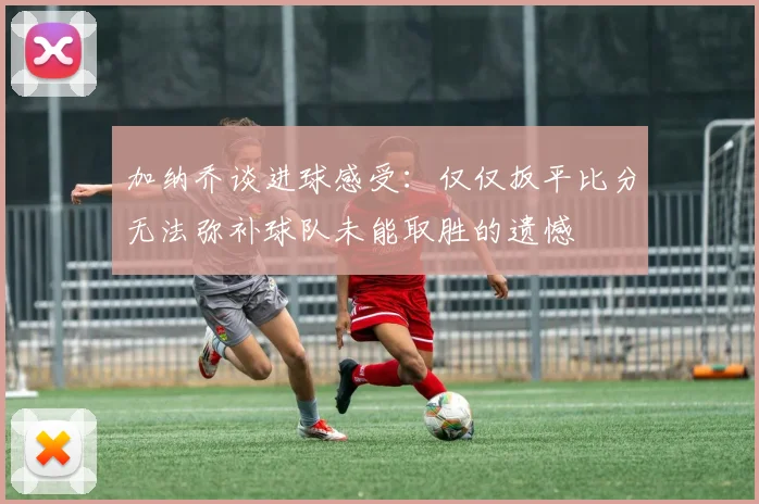 加纳乔谈进球感受：仅仅扳平比分无法弥补球队未能取胜的遗憾