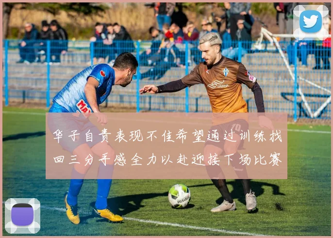 华子自责表现不佳希望通过训练找回三分手感全力以赴迎接下场比赛
