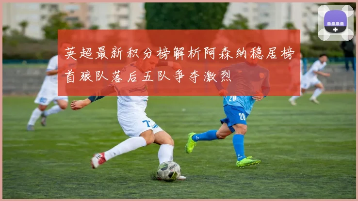 英超最新积分榜解析阿森纳稳居榜首狼队落后五队争夺激烈