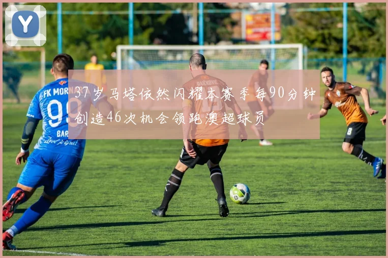 37岁马塔依然闪耀本赛季每90分钟创造46次机会领跑澳超球员
