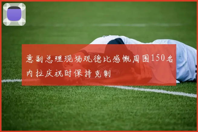 意副总理现场观德比感慨周围150名内拉庆祝时保持克制