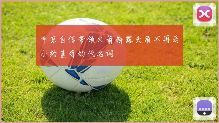 申京自信带领火箭崭露头角不再是小约基奇的代名词
