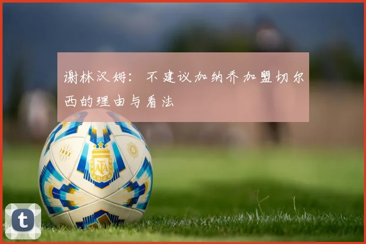 谢林汉姆：不建议加纳乔加盟切尔西的理由与看法