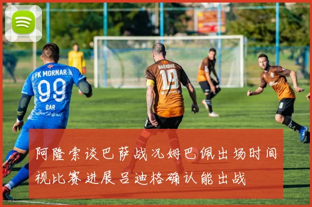 阿隆索谈巴萨战况姆巴佩出场时间视比赛进展吕迪格确认能出战