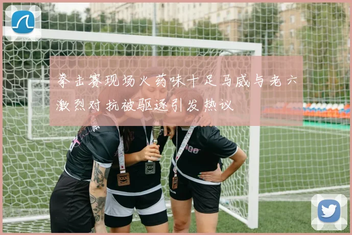 拳击赛现场火药味十足马威与老六激烈对抗被驱逐引发热议