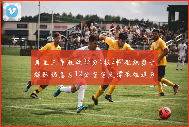 库里三节狂砍35分5板2帽难救勇士球队仍落后12分苦苦支撑艰难追分