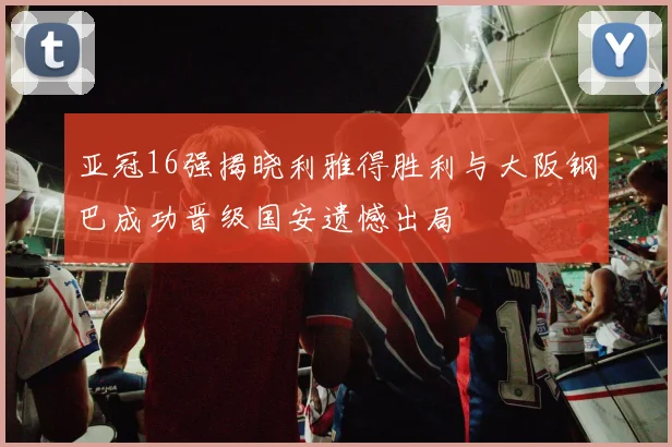 亚冠16强揭晓利雅得胜利与大阪钢巴成功晋级国安遗憾出局