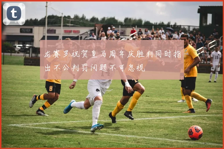 龙赛罗祝贺皇马周年庆胜利同时指出不公判罚问题不可忽视