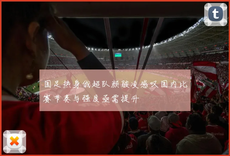国足热身俄超队颜骏凌感叹国内比赛节奏与强度亟需提升