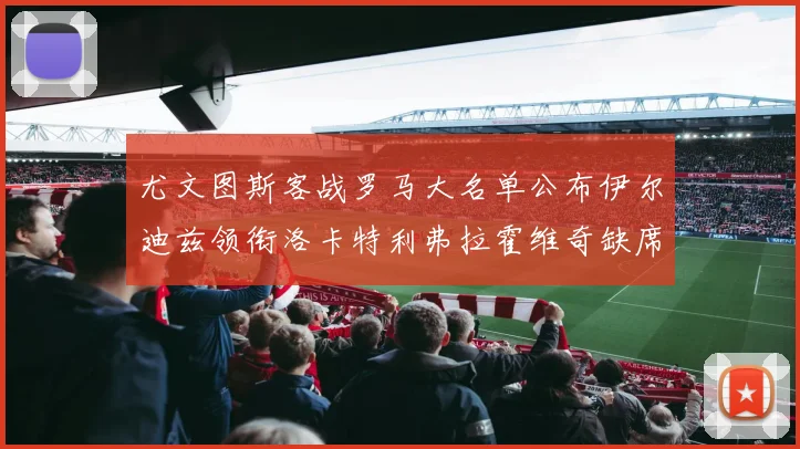 尤文图斯客战罗马大名单公布伊尔迪兹领衔洛卡特利弗拉霍维奇缺席