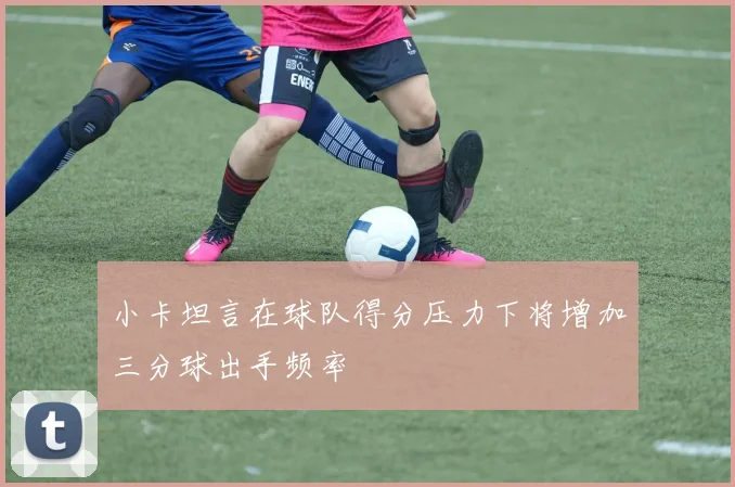 小卡坦言在球队得分压力下将增加三分球出手频率