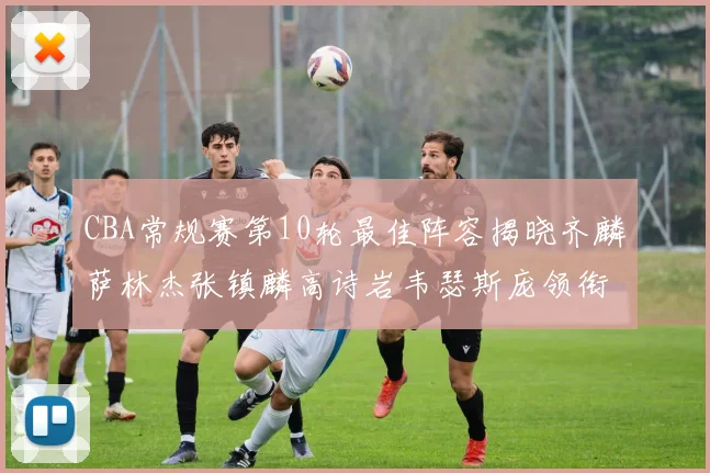 CBA常规赛第10轮最佳阵容揭晓齐麟萨林杰张镇麟高诗岩韦瑟斯庞领衔出战