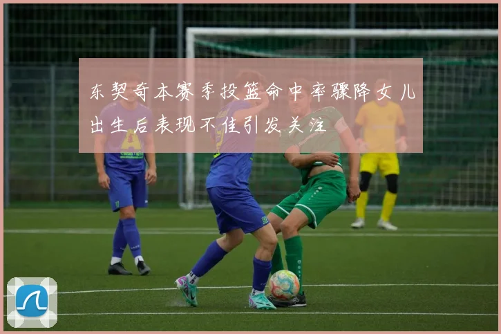 东契奇本赛季投篮命中率骤降女儿出生后表现不佳引发关注