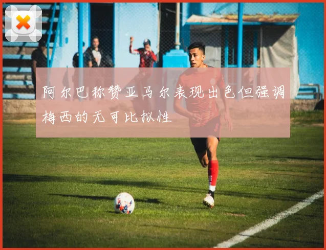 阿尔巴称赞亚马尔表现出色但强调梅西的无可比拟性