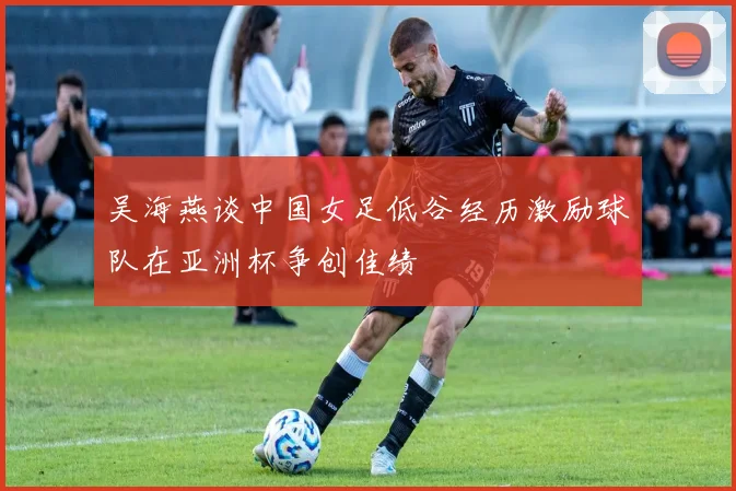吴海燕谈中国女足低谷经历激励球队在亚洲杯争创佳绩