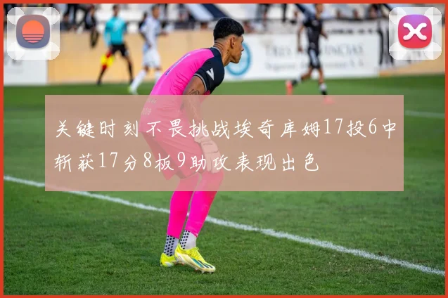 关键时刻不畏挑战埃奇库姆17投6中斩获17分8板9助攻表现出色