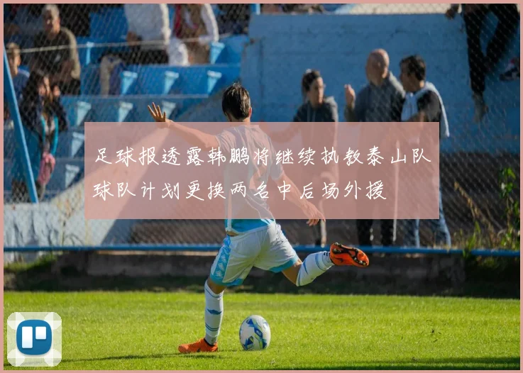 足球报透露韩鹏将继续执教泰山队球队计划更换两名中后场外援