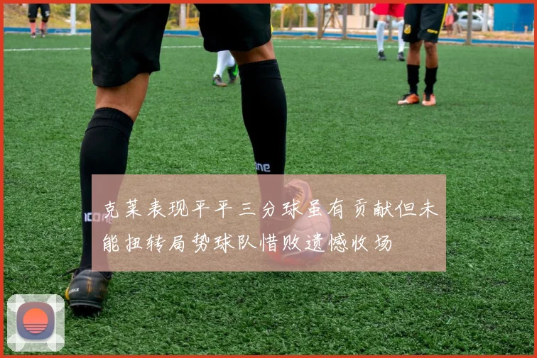克莱表现平平三分球虽有贡献但未能扭转局势球队惜败遗憾收场