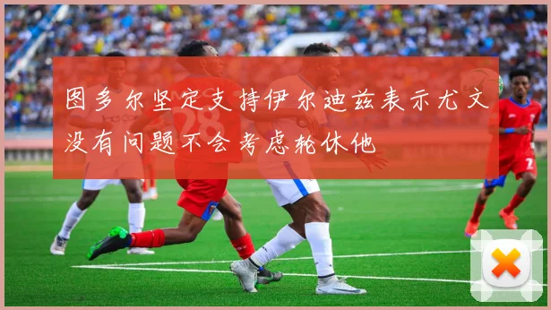 图多尔坚定支持伊尔迪兹表示尤文没有问题不会考虑轮休他