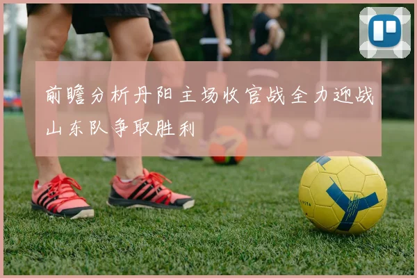 前瞻分析丹阳主场收官战全力迎战山东队争取胜利