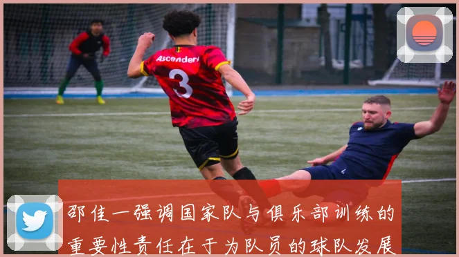 邵佳一强调国家队与俱乐部训练的重要性责任在于为队员的球队发展贡献力量