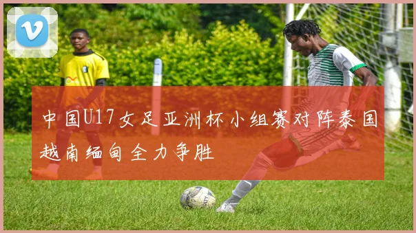 中国U17女足亚洲杯小组赛对阵泰国越南缅甸全力争胜