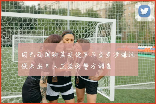 前巴西国脚莱安德罗马查多涉嫌性侵未成年人正接受警方调查