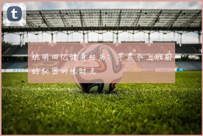 姚明回忆健身经历：早晨和上班前的秘密训练时光