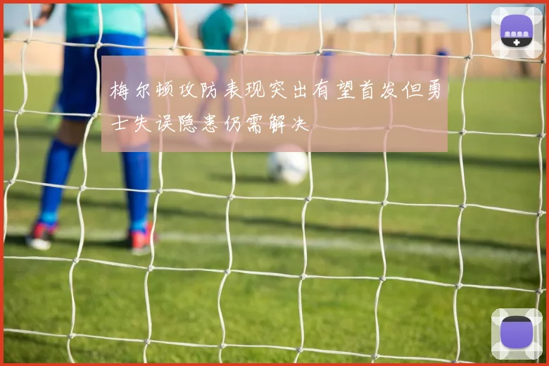 梅尔顿攻防表现突出有望首发但勇士失误隐患仍需解决