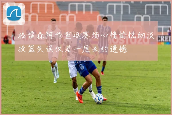 格雷森阿伦重返赛场心情愉悦细谈投篮失误仅差一厘米的遗憾