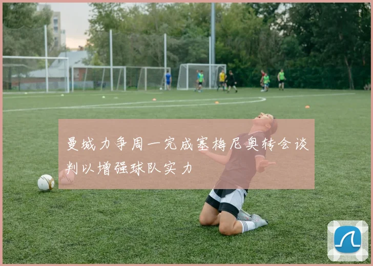 曼城力争周一完成塞梅尼奥转会谈判以增强球队实力