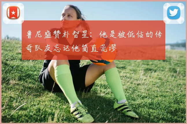 鲁尼盛赞朴智星：他是被低估的传奇队友忘记他简直荒谬