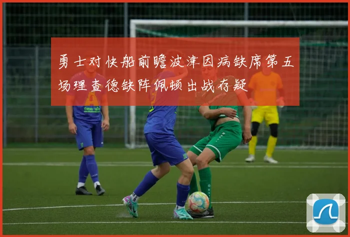 勇士对快船前瞻波津因病缺席第五场理查德缺阵佩顿出战存疑