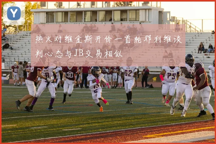 热火对维金斯开价一首轮邓利维谈判心态与JB交易相似